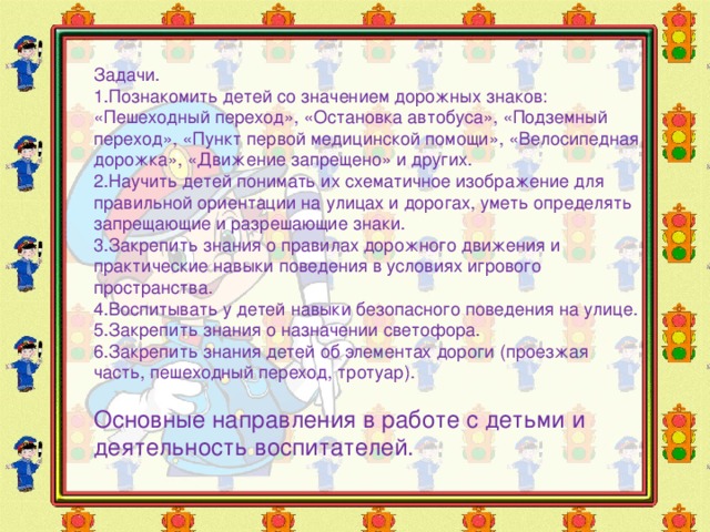 Задачи. 1.Познакомить детей со значением дорожных знаков: «Пешеходный переход», «Остановка автобуса», «Подземный переход», «Пункт первой медицинской помощи», «Велосипедная дорожка», «Движение запрещено» и других. 2.Научить детей понимать их схематичное изображение для правильной ориентации на улицах и дорогах, уметь определять запрещающие и разрешающие знаки. 3.Закрепить знания о правилах дорожного движения и практические навыки поведения в условиях игрового пространства. 4.Воспитывать у детей навыки безопасного поведения на улице. 5.Закрепить знания о назначении светофора. 6.Закрепить знания детей об элементах дороги (проезжая часть, пешеходный переход, тротуар). Основные направления в работе с детьми и деятельность воспитателей. 