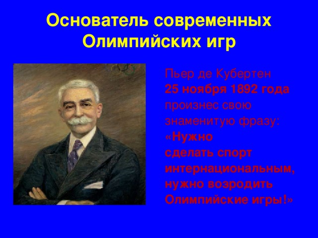 Основатель современных Олимпийских игр Пьер де Кубертен 25 ноября 1892 года произнес свою знаменитую фразу: «Нужно сделать спорт интернациональным, нужно возродить Олимпийские игры!»