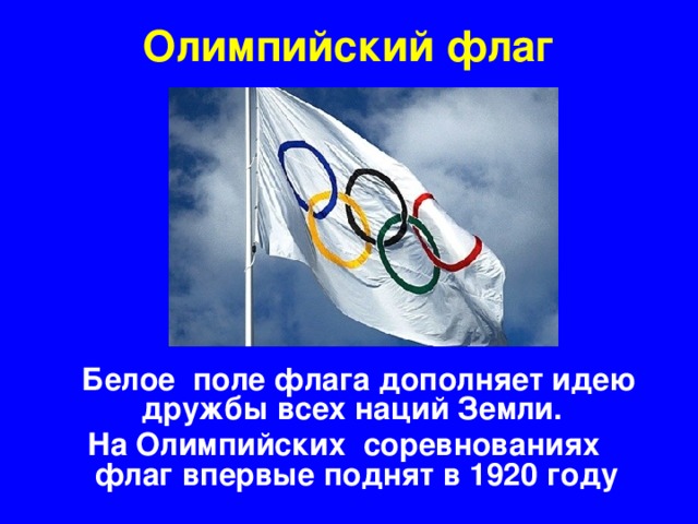 Олимпийский флаг  Белое поле флага дополняет идею дружбы всех наций Земли. На Олимпийских соревнованиях флаг впервые поднят в 1920 году
