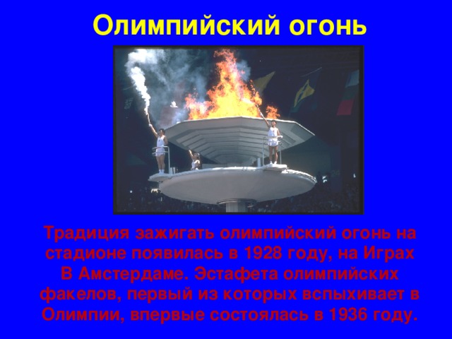 Олимпийский огонь Традиция зажигать олимпийский огонь на стадионе появилась в 1928 году, на Играх В Амстердаме. Эстафета олимпийских факелов, первый из которых вспыхивает в Олимпии, впервые состоялась в 1936 году.