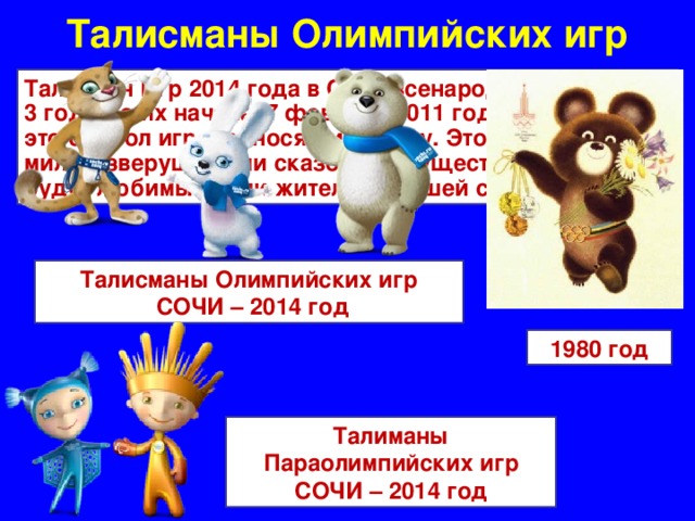 Талисманы Олимпийских игр Талисман Игр 2014 года в Сочи всенародно выбран за 3 года до их начала, 7 февраля 2011 года. Талисман – это символ игр, приносящий удачу. Это могут быть милые зверушки или сказочные существа, которые будут любимы всеми жителями нашей страны Талисманы Олимпийских игр  СОЧИ – 2014 год 1980 год Талиманы Параолимпийских игр СОЧИ – 2014 год