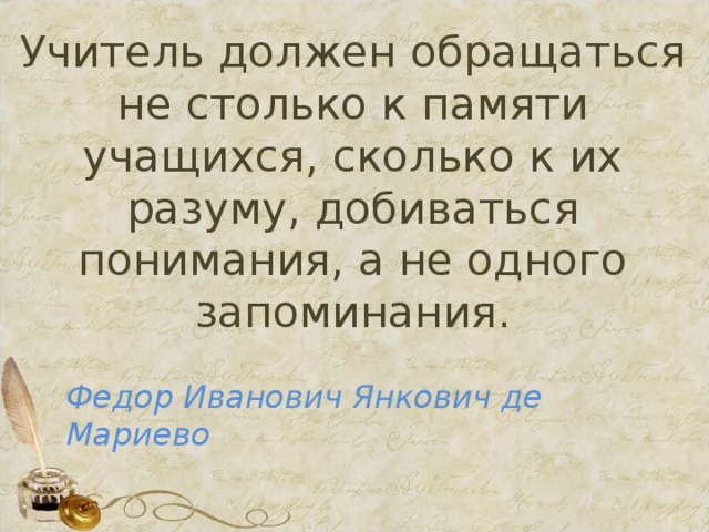 Учитель должен обращаться не столько к памяти учащихся, сколько к их разуму, добиваться понимания, а не одного запоминания.   Федор Иванович Янкович де Мариево