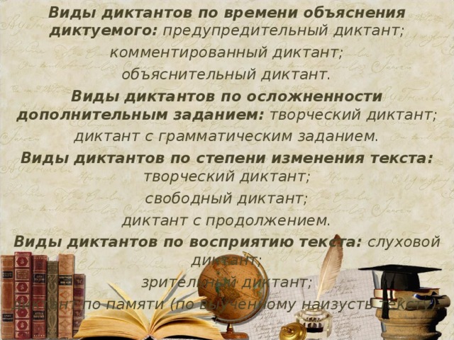Виды диктантов по времени объяснения диктуемого: предупредительный диктант; комментированный диктант; объяснительный диктант. Виды диктантов по осложненности дополнительным заданием: творческий диктант; диктант с грамматическим заданием. Виды диктантов по степени изменения текста: творческий диктант; свободный диктант; диктант с продолжением. Виды диктантов по восприятию текста: слуховой диктант; зрительный диктант; диктант по памяти (по выученному наизусть тексту).