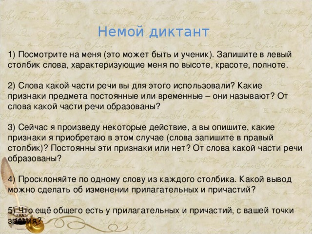 Немой диктант 1) Посмотрите на меня (это может быть и ученик). Запишите в левый столбик слова, характеризующие меня по высоте, красоте, полноте. 2) Слова какой части речи вы для этого использовали? Какие признаки предмета постоянные или временные – они называют? От слова какой части речи образованы? 3) Сейчас я произведу некоторые действие, а вы опишите, какие признаки я приобретаю в этом случае (слова запишите в правый столбик)? Постоянны эти признаки или нет? От слова какой части речи образованы? 4) Просклоняйте по одному слову из каждого столбика. Какой вывод можно сделать об изменении прилагательных и причастий? 5) Что ещё общего есть у прилагательных и причастий, с вашей точки зрения?