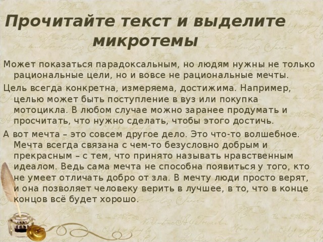Прочитайте текст и выделите микротемы Может показаться парадоксальным, но людям нужны не только рациональные цели, но и вовсе не рациональные мечты. Цель всегда конкретна, измеряема, достижима. Например, целью может быть поступление в вуз или покупка мотоцикла. В любом случае можно заранее продумать и просчитать, что нужно сделать, чтобы этого достичь. А вот мечта – это совсем другое дело. Это что-то волшебное. Мечта всегда связана с чем-то безусловно добрым и прекрасным – с тем, что принято называть нравственным идеалом. Ведь сама мечта не способна появиться у того, кто не умеет отличать добро от зла. В мечту люди просто верят, и она позволяет человеку верить в лучшее, в то, что в конце концов всё будет хорошо.