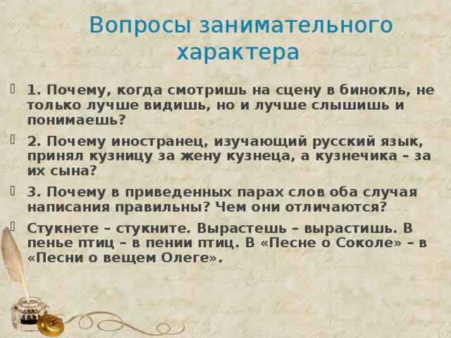 Вопросы занимательного характера 1. Почему, когда смотришь на сцену в бинокль, не только лучше видишь, но и лучше слышишь и понимаешь? 2. Почему иностранец, изучающий русский язык, принял кузницу за жену кузнеца, а кузнечика – за их сына? 3. Почему в приведенных парах слов оба случая написания правильны? Чем они отличаются? Стукнете – стукните. Вырастешь – вырастишь. В пенье птиц – в пении птиц. В «Песне о Соколе» – в «Песни о вещем Олеге».