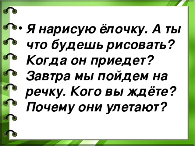 Я нарисую ёлочку. А ты что будешь рисовать? Когда он приедет? Завтра мы пойдем на речку. Кого вы ждёте? Почему они улетают? 