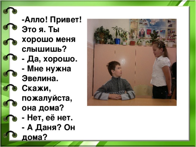 - Алло! Привет! Это я. Ты хорошо меня слышишь?  - Да, хорошо.  - Мне нужна Эвелина. Скажи, пожалуйста, она дома?  - Нет, её нет.  - А Даня? Он дома? 