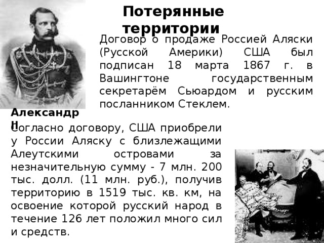 Потерянные территории Договор о продаже Россией Аляски (Русской Америки) США был подписан 18 марта 1867 г. в Вашингтоне государственным секретарём Сьюардом и русским посланником Стеклем. Александр II Согласно договору, США приобрели у России Аляску с близлежащими Алеутскими островами за незначительную сумму - 7 млн. 200 тыс. долл. (11 млн. руб.), получив территорию в 1519 тыс. кв. км, на освоение которой русский народ в течение 126 лет положил много сил и средств. 