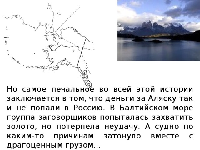 Но самое печальное во всей этой истории заключается в том, что деньги за Аляску так и не попали в Россию. В Балтийском море группа заговорщиков попыталась захватить золото, но потерпела неудачу. А судно по каким-то причинам затонуло вместе с драгоценным грузом... 