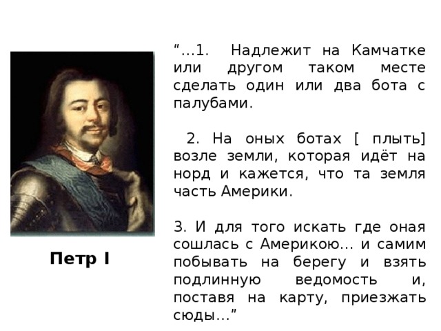 “… 1. Надлежит на Камчатке или другом таком месте сделать один или два бота с палубами.  2. На оных ботах [ плыть] возле земли, которая идёт на норд и кажется, что та земля часть Америки. 3. И для того искать где оная сошлась с Америкою… и самим побывать на берегу и взять подлинную ведомость и, поставя на карту, приезжать сюды…” Петр I 