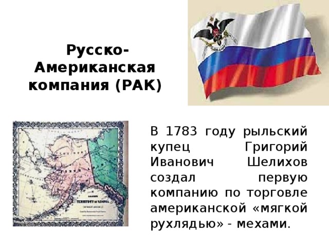  Русско-Американская компания (РАК) В 1783 году рыльский купец Григорий Иванович Шелихов создал первую компанию по торговле американской «мягкой рухлядью» - мехами.   