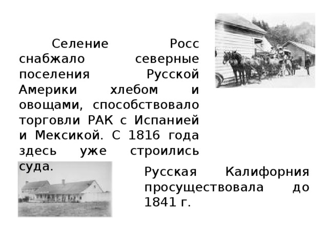  Селение Росс снабжало северные поселения Русской Америки хлебом и овощами, способствовало торговли РАК с Испанией и Мексикой. С 1816 года здесь уже строились суда. Русская Калифорния просуществовала до 1841 г. 