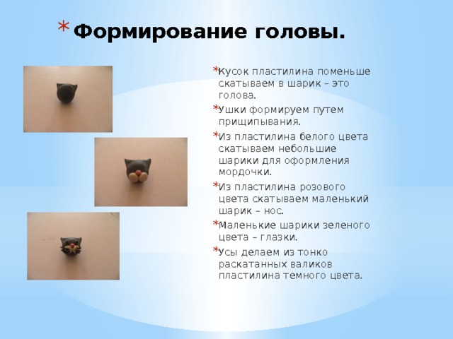Формирование головы. Кусок пластилина поменьше скатываем в шарик – это голова. Ушки формируем путем прищипывания. Из пластилина белого цвета скатываем небольшие шарики для оформления мордочки. Из пластилина розового цвета скатываем маленький шарик – нос. Маленькие шарики зеленого цвета – глазки. Усы делаем из тонко раскатанных валиков пластилина темного цвета. 