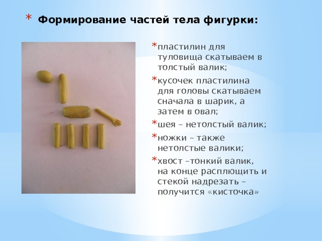 Формирование частей тела фигурки: пластилин для туловища скатываем в толстый валик; кусочек пластилина для головы скатываем сначала в шарик, а затем в овал; шея – нетолстый валик; ножки – также нетолстые валики; хвост –тонкий валик, на конце расплющить и стекой надрезать – получится «кисточка» 