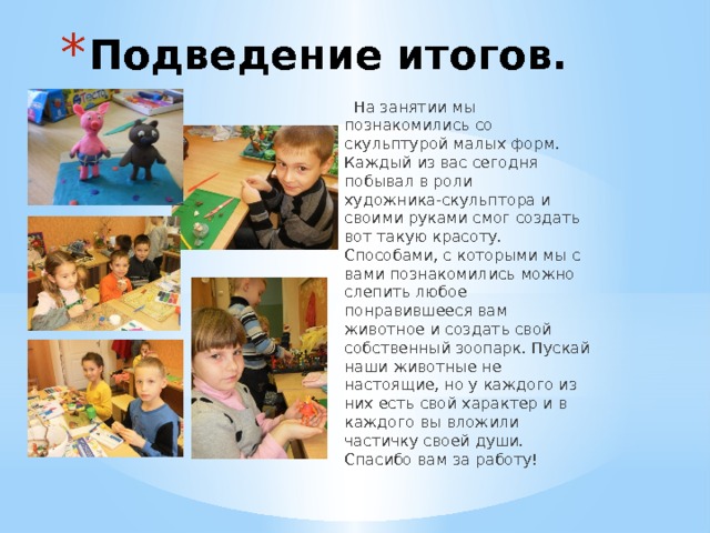 Подведение итогов.  На занятии мы познакомились со скульптурой малых форм. Каждый из вас сегодня побывал в роли художника-скульптора и своими руками смог создать вот такую красоту. Способами, с которыми мы с вами познакомились можно слепить любое понравившееся вам животное и создать свой собственный зоопарк. Пускай наши животные не настоящие, но у каждого из них есть свой характер и в каждого вы вложили частичку своей души. Спасибо вам за работу! 