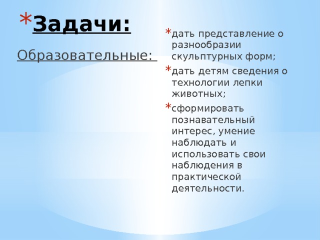 Задачи: дать представление о разнообразии скульптурных форм; дать детям сведения о технологии лепки животных; сформировать познавательный интерес, умение наблюдать и использовать свои наблюдения в практической деятельности. Образовательные: 