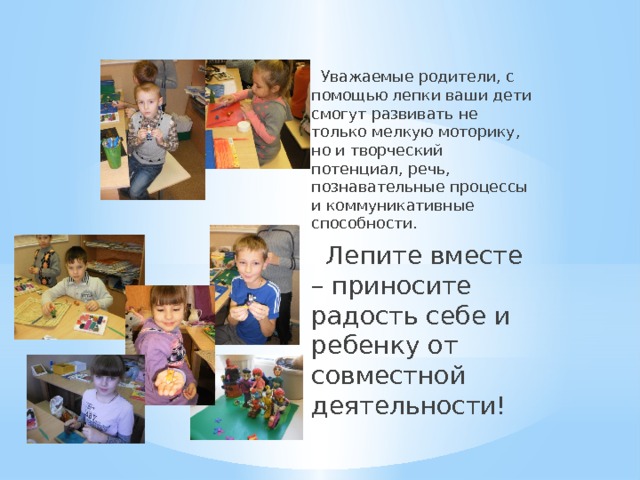  Уважаемые родители, с помощью лепки ваши дети смогут развивать не только мелкую моторику, но и творческий потенциал, речь, познавательные процессы и коммуникативные способности.  Лепите вместе – приносите радость себе и ребенку от совместной деятельности! 