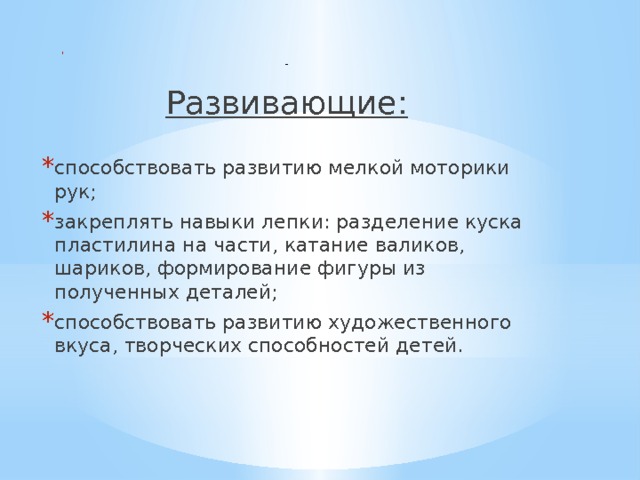      Развивающие: способствовать развитию мелкой моторики рук; закреплять навыки лепки: разделение куска пластилина на части, катание валиков, шариков, формирование фигуры из полученных деталей; способствовать развитию художественного вкуса, творческих способностей детей. 