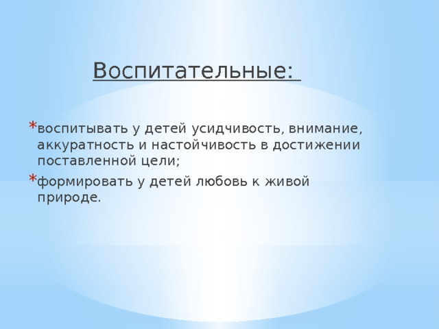 Воспитательные: воспитывать у детей усидчивость, внимание, аккуратность и настойчивость в достижении поставленной цели; формировать у детей любовь к живой природе. 