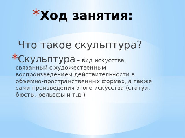 Ход занятия:  Что такое скульптура? Скульптура – вид искусства, связанный с художественным воспроизведением действительности в объемно-пространственных формах, а также сами произведения этого искусства (статуи, бюсты, рельефы и т.д.) 