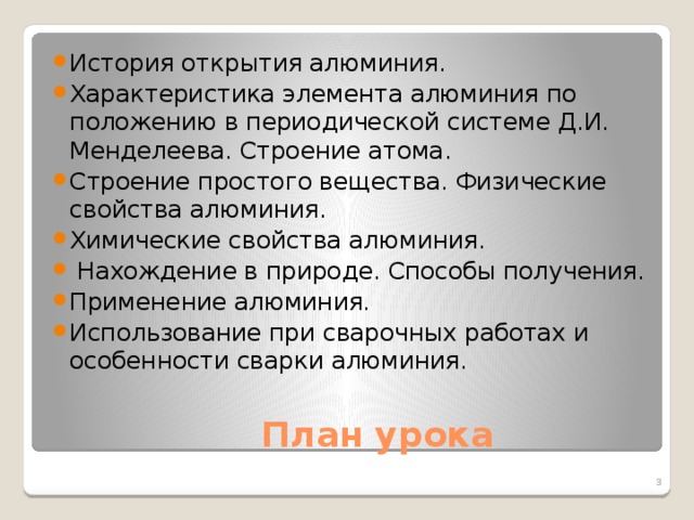История открытия алюминия. Характеристика элемента алюминия по положению в периодической системе Д.И. Менделеева. Строение атома. Строение простого вещества. Физические свойства алюминия. Химические свойства алюминия.  Нахождение в природе. Способы получения. Применение алюминия. Использование при сварочных работах и особенности сварки алюминия.