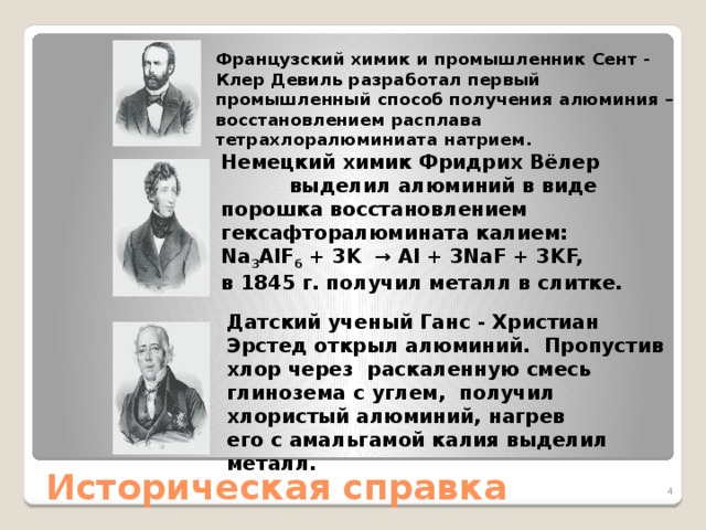 Французский химик и промышленник Сент - Клер Девиль разработал первый промышленный способ получения алюминия – восстановлением расплава тетрахлоралюминиата натрием. Немецкий химик Фридрих Вёлер выделил алюминий в виде порошка восстановлением гексафторалюмината калием: Na 3 AlF 6  + 3K  → Al + 3NaF + 3KF, в 1845 г. получил металл в слитке. Датский ученый Ганс - Христиан Эрстед открыл алюминий. Пропустив хлор через  раскаленную смесь глинозема с углем,  получил хлористый алюминий, нагрев его с амальгамой калия выделил металл. Историческая справка