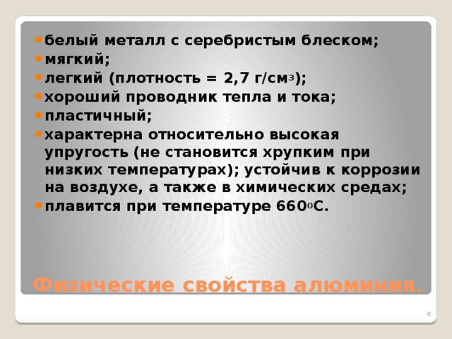 белый металл с серебристым блеском; мягкий; легкий (плотность = 2,7 г/см 3 ); хороший проводник тепла и тока; пластичный; характерна относительно высокая упругость (не становится хрупким при низких температурах); устойчив к коррозии на воздухе, а также в химических средах; плавится при температуре 660 0 С.