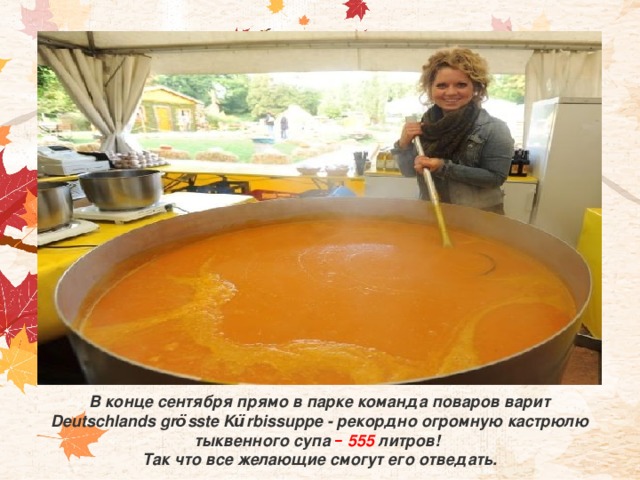 В конце сентября прямо в парке команда поваров варит Deutschlands gr ö sste K ü rbissuppe - рекордно огромную кастрюлю тыквенного супа – 555 литров! Так что все желающие смогут его отведать. 