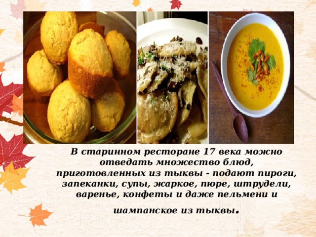 В старинном ресторане 17 века можно отведать множество блюд, приготовленных из тыквы - подают пироги, запеканки, супы, жаркое, пюре, штрудели, варенье, конфеты и даже пельмени и шампанское из тыквы . 