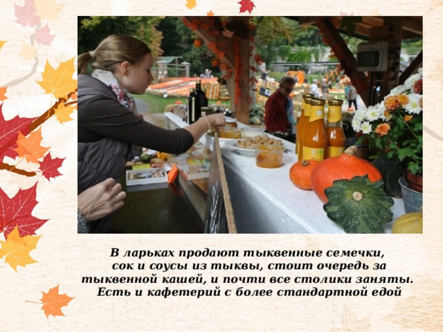 В ларьках продают тыквенные семечки, сок и соусы из тыквы, стоит очередь за тыквенной кашей, и почти все столики заняты. Есть и кафетерий с более стандартной едой 
