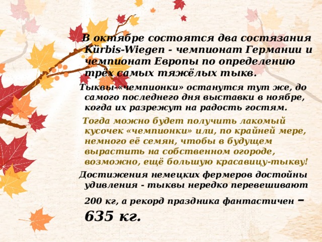  В октябре состоятся два состязания Kürbis-Wiegen - чемпионат Германии и чемпионат Европы по определению трёх самых тяжёлых тыкв. Тыквы-«чемпионки» останутся тут же, до самого последнего дня выставки в ноябре, когда их разрежут на радость гостям.  Тогда можно будет получить лакомый кусочек «чемпионки» или, по крайней мере, немного её семян, чтобы в будущем вырастить на собственном огороде, возможно, ещё большую красавицу-тыкву! Достижения немецких фермеров достойны удивления - тыквы нередко перевешивают 200 кг, а рекорд праздника фантастичен – 635 кг. 