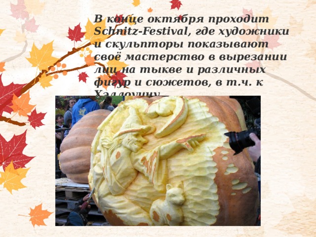 В конце октября проходит Schnitz-Festival, где художники и скульпторы показывают своё мастерство в вырезании лиц на тыкве и различных фигур и сюжетов, в т.ч. к Хэллоуину. 