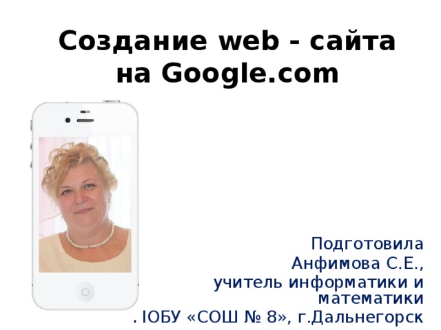 Создание web - сайта на Google.com Подготовила Анфимова С.Е., учитель информатики и математики МОБУ «СОШ № 8», г.Дальнегорск 