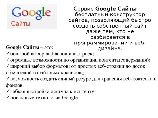 Сервис Google Сайты - бесплатный конструктор сайтов, позволяющий быстро создать собственный сайт даже тем, кто не разбирается в программировании и веб-дизайне. Google Сайты – это: большой выбор шаблонов и настроек; огромные возможности по организации контента(содержания); широкий выбор форматов: от простых веб-страниц до досок объявлений и файловых хранилищ; возможность создать единый ресурс для хранения веб-контента и файлов; гибкая настройка доступа к контенту; поисковые технологии Google. 