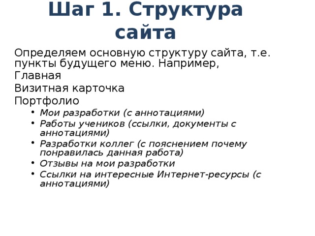 Шаг 1. Структура сайта Определяем основную структуру сайта, т.е. пункты будущего меню. Например, Главная Визитная карточка Портфолио Мои разработки (с аннотациями) Работы учеников (ссылки, документы с аннотациями) Разработки коллег (с пояснением почему понравилась данная работа) Отзывы на мои разработки Ссылки на интересные Интернет-ресурсы (с аннотациями) Мои разработки (с аннотациями) Работы учеников (ссылки, документы с аннотациями) Разработки коллег (с пояснением почему понравилась данная работа) Отзывы на мои разработки Ссылки на интересные Интернет-ресурсы (с аннотациями) о себе, фотография, преподавательская деятельность, описание портфолио: название, девиз, цель, структура 