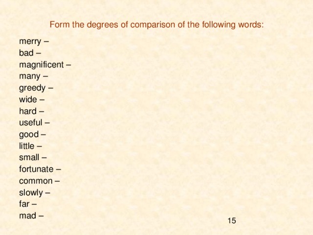 Form the degrees of comparison of the following words: merry – bad – magnificent – many – greedy – wide – hard – useful – good – little – small – fortunate – common – slowly – far – mad – 