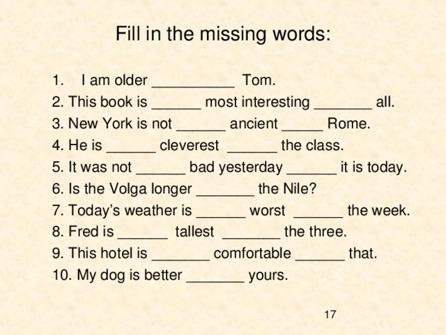 Fill in the missing words: I am older __________ Tom. 2. This book is ______ most interesting _______ all. 3. New York is not ______ ancient _____ Rome. 4. He is ______ cleverest ______ the class. 5. It was not ______ bad yesterday ______ it is today. 6. Is the Volga longer _______ the Nile? 7. Today’s weather is ______ worst ______ the week. 8. Fred is ______ tallest _______ the three. 9. This hotel is _______ comfortable ______ that. 10. My dog is better _______ yours. 