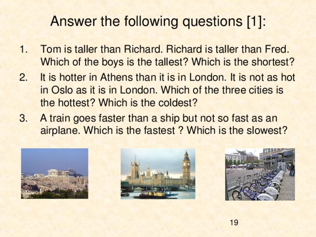 Answer the following questions [1]: Tom is taller than Richard. Richard is taller than Fred. Which of the boys is the tallest? Which is the shortest? 2. It is hotter in Athens than it is in London. It is not as hot in Oslo as it is in London. Which of the three cities is the hottest? Which is the coldest? 3. A train goes faster than a ship but not so fast as an airplane. Which is the fastest ? Which is the slowest? 