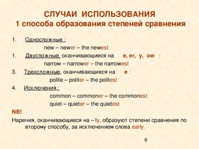 СЛУЧАИ ИСПОЛЬЗОВАНИЯ  1 способа образования степеней сравнения Односложные :  new – new er – the new est Двусложные, оканчивающиеся на  e, er, y, ow :  narrow – narrow er – the narrow est 3.  Трехсложные , оканчивающиеся на   e :    polite – polit er – the polit est 4. Исключения :     common – common er – the common est    quiet – quiet er – the quiet est NB ! Наречия, оканчивающиеся на – l y , образуют степени сравнения по второму способу,  за исключением слова early.  