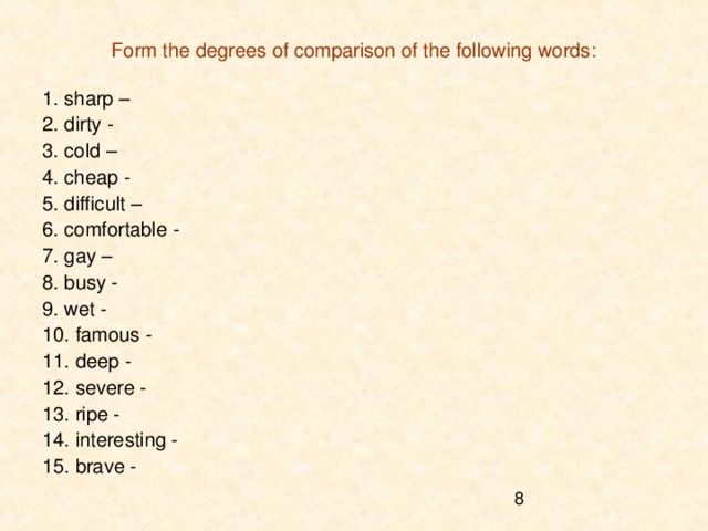 Form the degrees of comparison of the following words: 1. sharp – 2. dirty - 3. cold – 4. cheap - 5. difficult – 6. comfortable - 7. gay – 8. busy - 9. wet - 10. famous - 11. deep - 12. severe - 13. ripe - 14. interesting - 15. brave - 