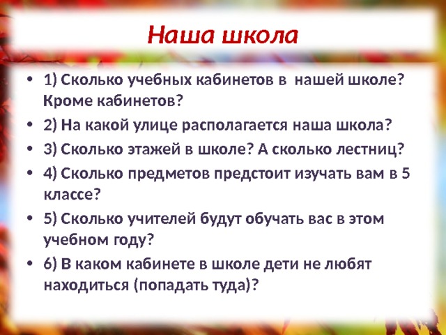 Наша школа 1) Сколько учебных кабинетов в нашей школе? Кроме кабинетов? 2) На какой улице располагается наша школа? 3) Сколько этажей в школе? А сколько лестниц? 4) Сколько предметов предстоит изучать вам в 5 классе? 5) Сколько учителей будут обучать вас в этом учебном году? 6) В каком кабинете в школе дети не любят находиться (попадать туда)? 