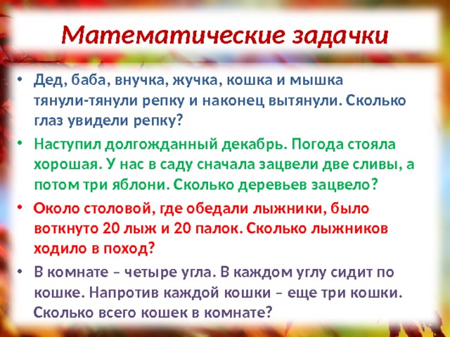 Математические задачки Дед, баба, внучка, жучка, кошка и мышка тянули-тянули репку и наконец вытянули. Сколько глаз увидели репку? Наступил долгожданный декабрь. Погода стояла хорошая. У нас в саду сначала зацвели две сливы, а потом три яблони. Сколько деревьев зацвело? Около столовой, где обедали лыжники, было воткнуто 20 лыж и 20 палок. Сколько лыжников ходило в поход? В комнате – четыре угла. В каждом углу сидит по кошке. Напротив каждой кошки – еще три кошки. Сколько всего кошек в комнате? 