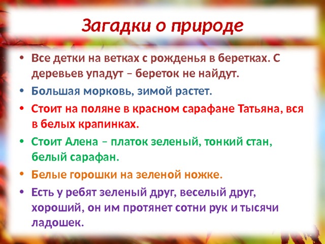 Загадки о природе Все детки на ветках с рожденья в беретках. С деревьев упадут – береток не найдут. Большая морковь, зимой растет. Стоит на поляне в красном сарафане Татьяна, вся в белых крапинках. Стоит Алена – платок зеленый, тонкий стан, белый сарафан. Белые горошки на зеленой ножке. Есть у ребят зеленый друг, веселый друг, хороший, он им протянет сотни рук и тысячи ладошек. 