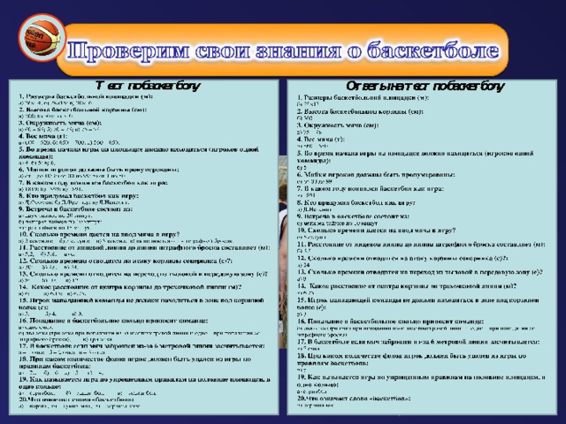 2. Высота баскетбольной корзины (см): 3. Окружность мяча (см): 4. Вес мяча (г): 5. Во время начала игры на площадке должно находиться (игроков одной команды): 6. Майки игроков должны быть пронумерованы: 7. В каком году появился баскетбол как игра: 8. Кто придумал баскетбол как игру: 9. Встреча в баскетболе состоит из: 1 0. Сколько времени дается на ввод мяча в игру? 11. Расстояние от лицевой линии до линии штрафного броска составляет (м): 5 12. Сколько времени отводится на атаку корзины соперника (с)?: 13. Сколько времени отводится на переход из тыловой в передовую зону (с)? 14. Какое расстояние от центра корзины до трехочковой линии (м)? 15. Игрок нападающей команды не должен находиться в зоне под корзиной более (с): 16. Попадание в баскетбольное кольцо приносит команде: 17. В баскетболе если мяч заброшен из-за 6 метровой линии засчитывается: 18. При каком количестве фолов игрок должен быть удален из игры по правилам баскетбола: 19. Как называется игра по упрощенным правилам на половине площадки, в одно кольцо: 20.Что означает слово «баскетбол»: