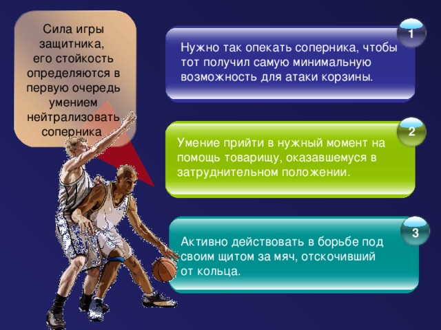 Сила игры защитника, его стойкость определяются в первую очередь умением нейтрализовать соперника 1   Нужно так опекать соперника, чтобы тот получил самую минимальную возможность для атаки корзины.   2   Умение прийти в нужный момент на помощь товарищу, оказавшемуся в затруднительном положении.     3 Активно действовать в борьбе под своим щитом за мяч, отскочивший от кольца.