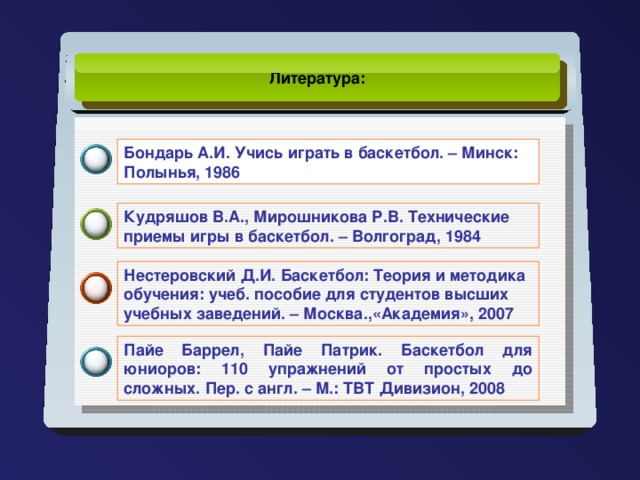 Литература:  Бондарь А.И. Учись играть в баскетбол. – Минск: Полынья, 1986 Кудряшов В.А., Мирошникова Р.В. Технические приемы игры в баскетбол. – Волгоград, 1984 Нестеровский Д.И. Баскетбол: Теория и методика обучения: учеб. пособие для студентов высших учебных заведений. – Москва.,«Академия», 2007 Пайе Баррел, Пайе Патрик. Баскетбол для юниоров: 110 упражнений от простых до сложных. Пер. с англ. – М.: ТВТ Дивизион, 2008
