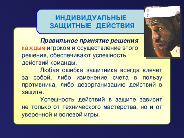 ИНДИВИДУАЛЬНЫЕ ЗАЩИТНЫЕ ДЕЙСТВИЯ   Правильное принятие решения каждым игроком и осуществление этого решения, обеспечивают успешность действий команды.  Любая ошибка защитника всегда влечет за собой, либо изменение счета в пользу противника, либо дезорганизацию действий в защите.  Успешность действий в защите зависит не только от технического мастерства, но и от уверенной и волевой игры.