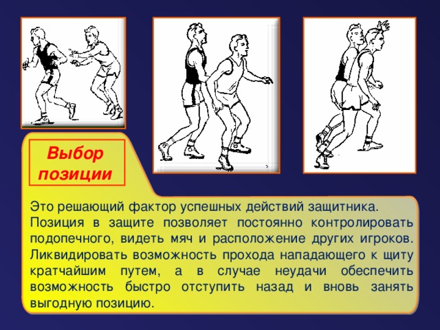 Выбор позиции  Это решающий фактор успешных действий защитника. Позиция в защите позволяет постоянно контролировать подопечного, видеть мяч и расположение других игроков. Ликвидировать возможность прохода нападающего к щиту кратчайшим путем, а в случае неудачи обеспечить возможность быстро отступить назад и вновь занять выгодную позицию.
