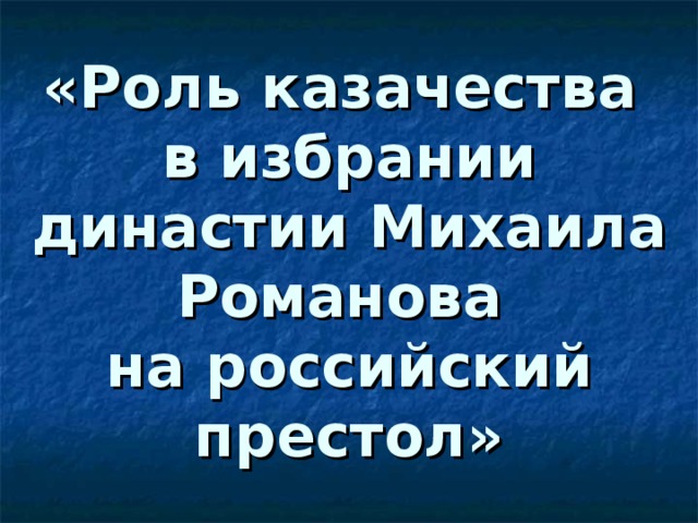 «Роль казачества  в избрании династии Михаила Романова  на российский престол» 
